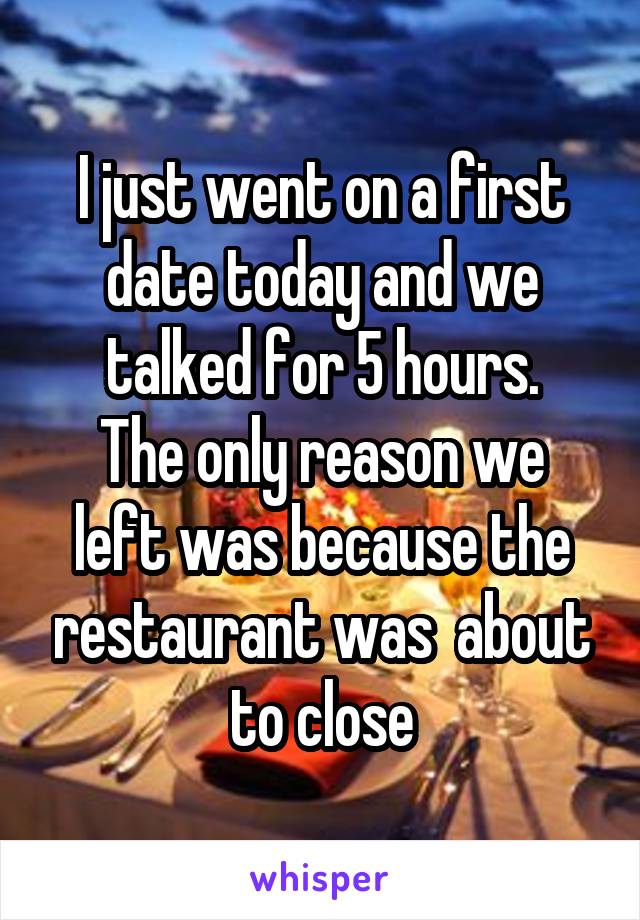 I just went on a first date today and we talked for 5 hours.
The only reason we left was because the restaurant was  about to close