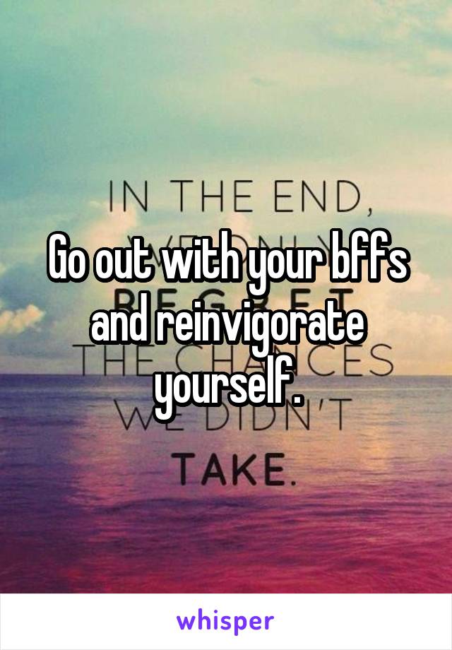 Go out with your bffs and reinvigorate yourself.