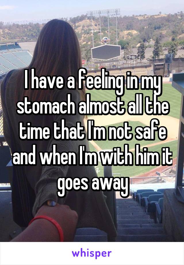 I have a feeling in my stomach almost all the time that I'm not safe and when I'm with him it goes away