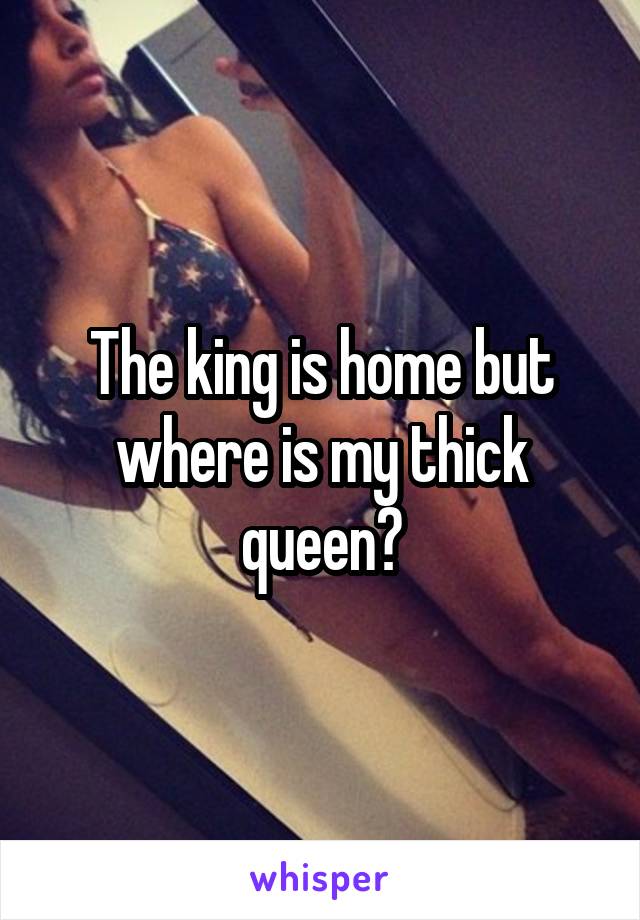 The king is home but where is my thick queen?