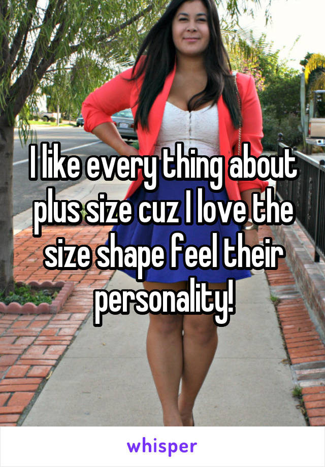 I like every thing about plus size cuz I love the size shape feel their personality!