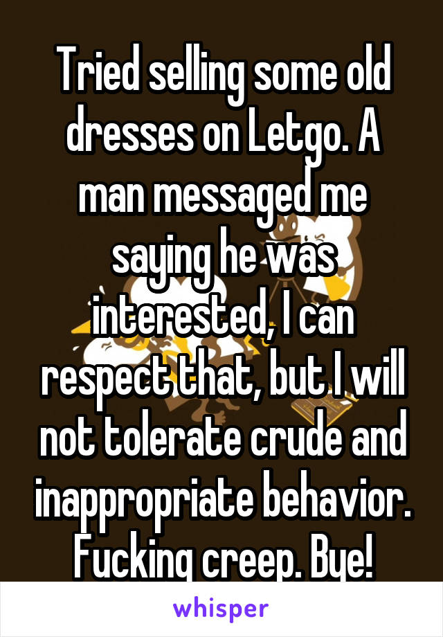 Tried selling some old dresses on Letgo. A man messaged me saying he was interested, I can respect that, but I will not tolerate crude and inappropriate behavior. Fucking creep. Bye!