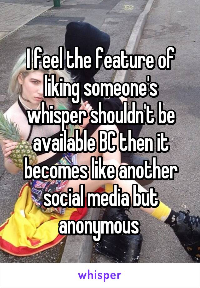 I feel the feature of liking someone's whisper shouldn't be available BC then it becomes like another social media but anonymous 