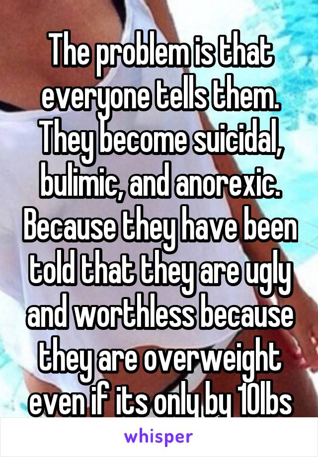 The problem is that everyone tells them. They become suicidal, bulimic, and anorexic. Because they have been told that they are ugly and worthless because they are overweight even if its only by 10lbs