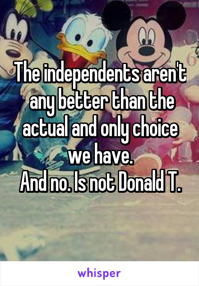 The independents aren't  any better than the actual and only choice we have.
And no. Is not Donald T.
