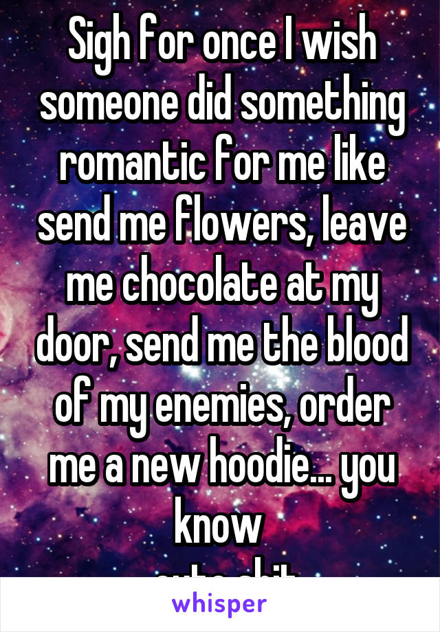 Sigh for once I wish someone did something romantic for me like send me flowers, leave me chocolate at my door, send me the blood of my enemies, order me a new hoodie... you know 
.. cute shit. 