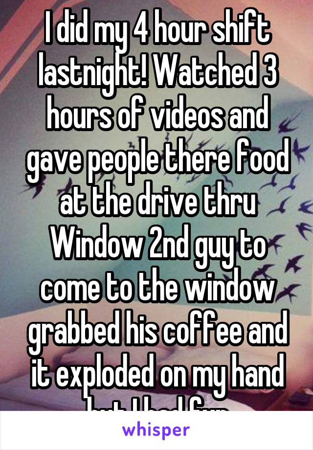I did my 4 hour shift lastnight! Watched 3 hours of videos and gave people there food at the drive thru Window 2nd guy to come to the window grabbed his coffee and it exploded on my hand but I had fun