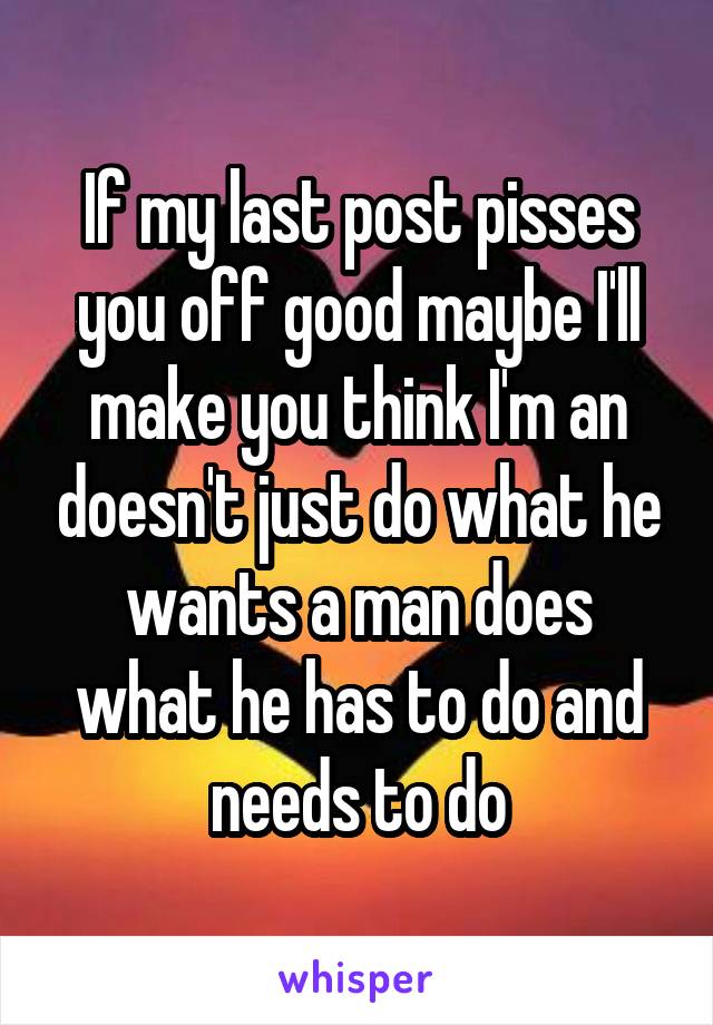 If my last post pisses you off good maybe I'll make you think I'm an doesn't just do what he wants a man does what he has to do and needs to do