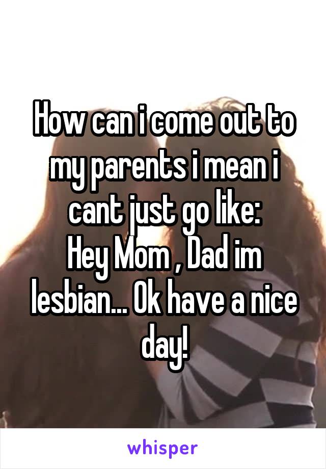 How can i come out to my parents i mean i cant just go like:
Hey Mom , Dad im lesbian... Ok have a nice day!