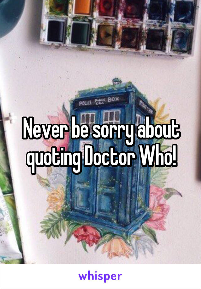 Never be sorry about quoting Doctor Who!