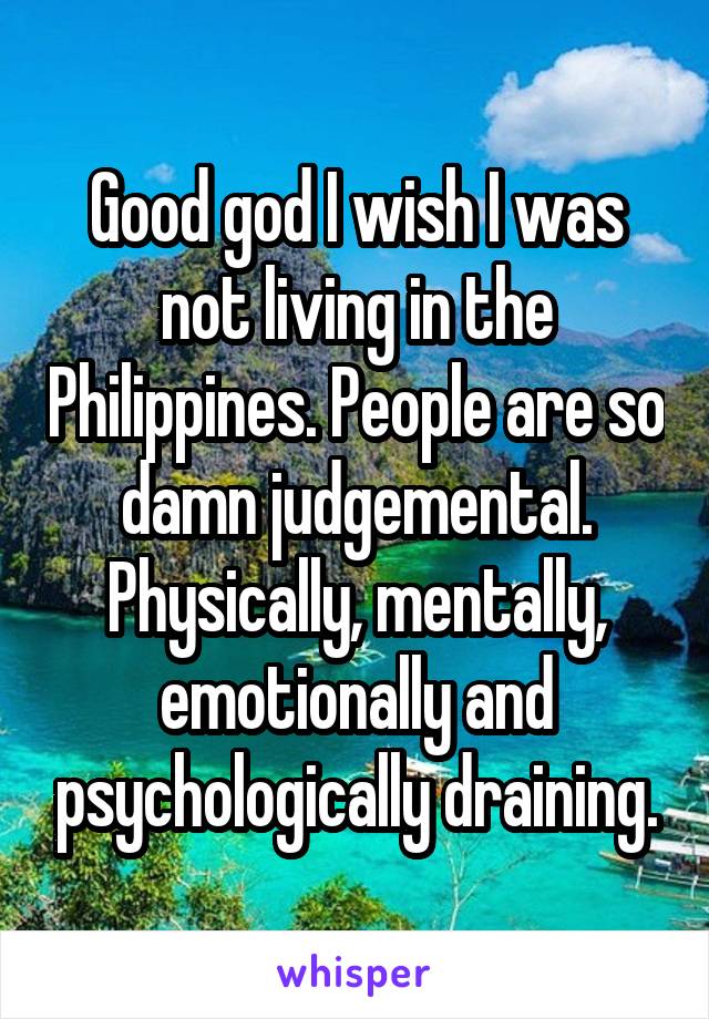 Good god I wish I was not living in the Philippines. People are so damn judgemental. Physically, mentally, emotionally and psychologically draining.