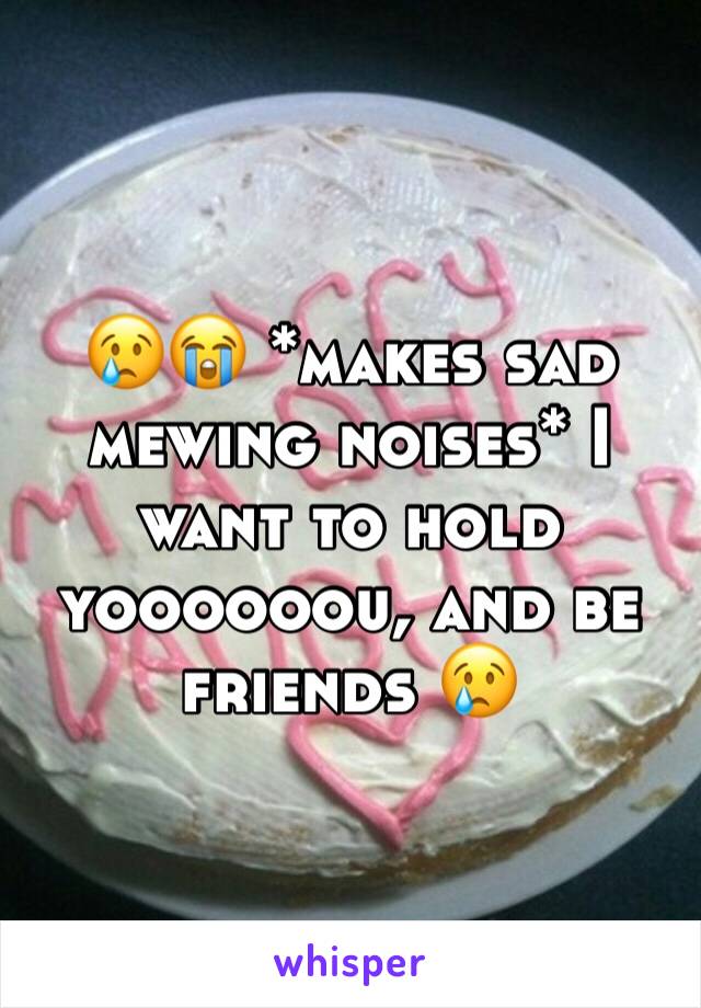 😢😭 *makes sad mewing noises* I want to hold yoooooou, and be friends 😢