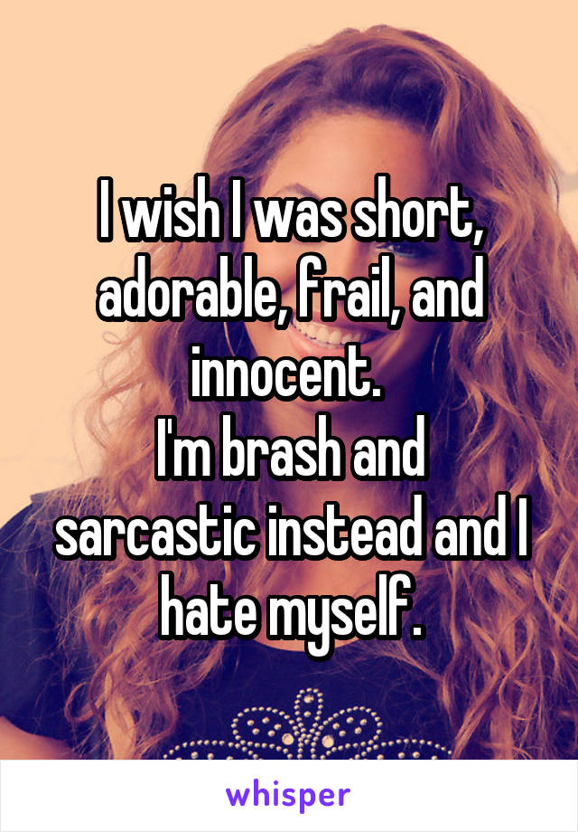 I wish I was short, adorable, frail, and innocent. 
I'm brash and sarcastic instead and I hate myself.
