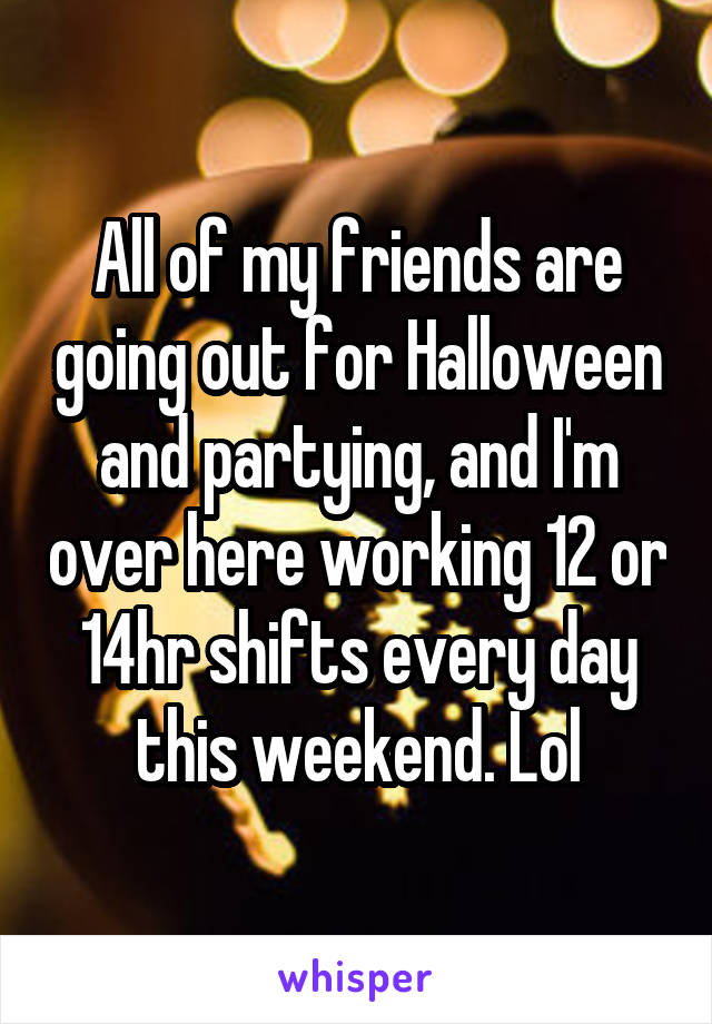 All of my friends are going out for Halloween and partying, and I'm over here working 12 or 14hr shifts every day this weekend. Lol