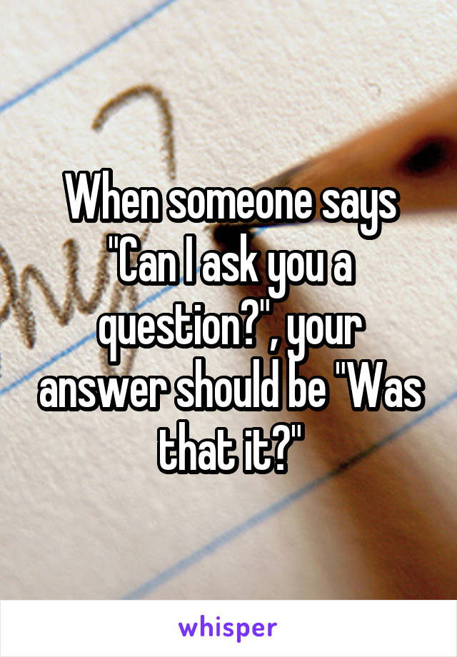 When someone says "Can I ask you a question?", your answer should be "Was that it?"