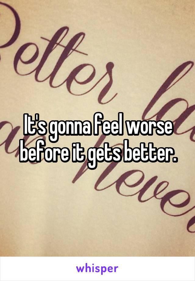 It's gonna feel worse before it gets better.