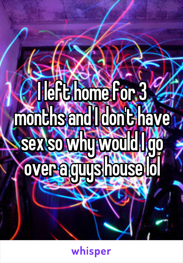 I left home for 3 months and I don't have sex so why would I go over a guys house lol
