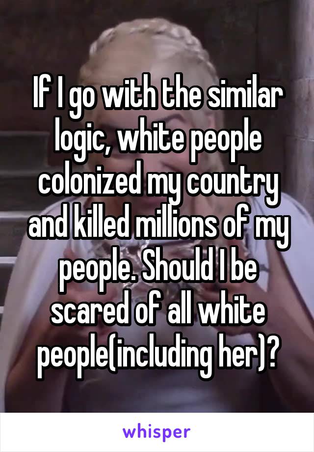 If I go with the similar logic, white people colonized my country and killed millions of my people. Should I be scared of all white people(including her)?