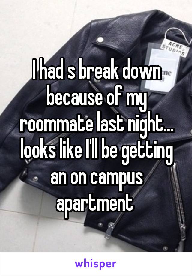 I had s break down because of my roommate last night... looks like I'll be getting an on campus apartment 