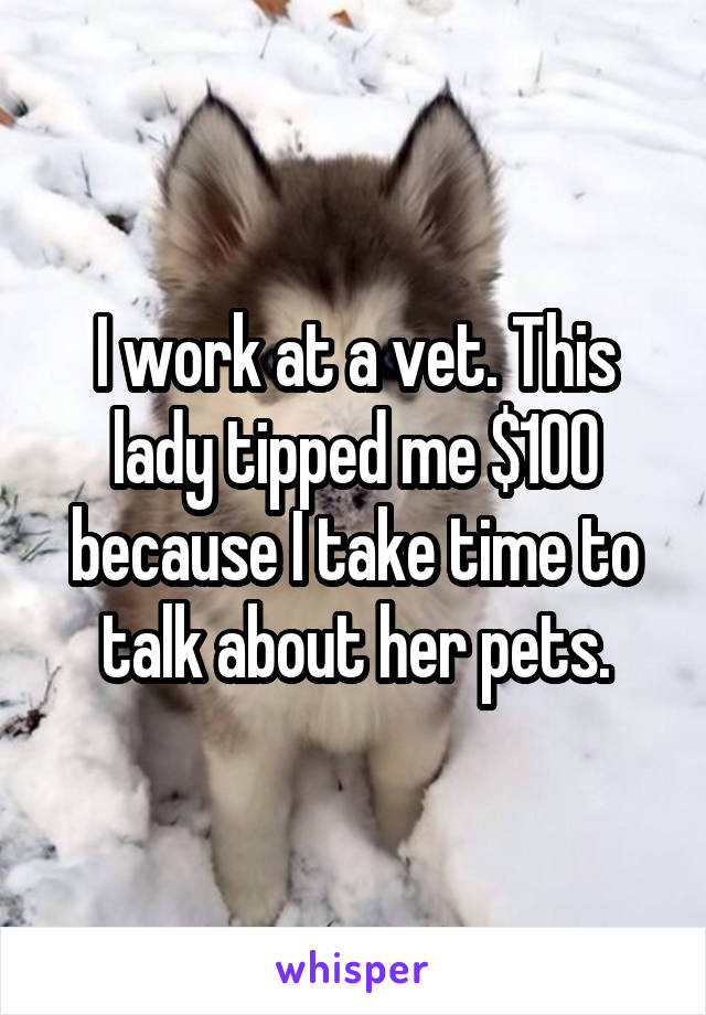 I work at a vet. This lady tipped me $100 because I take time to talk about her pets.