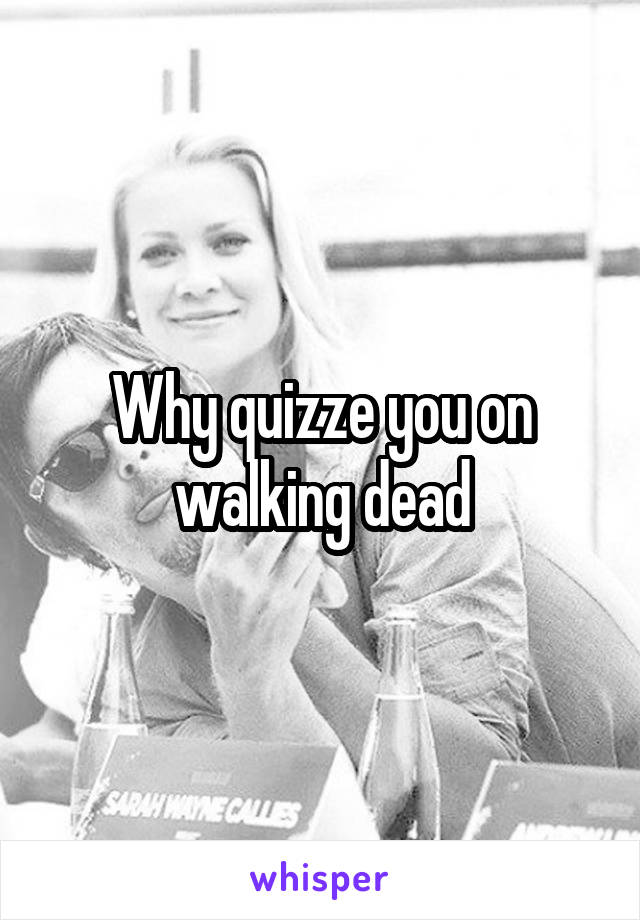 Why quizze you on walking dead