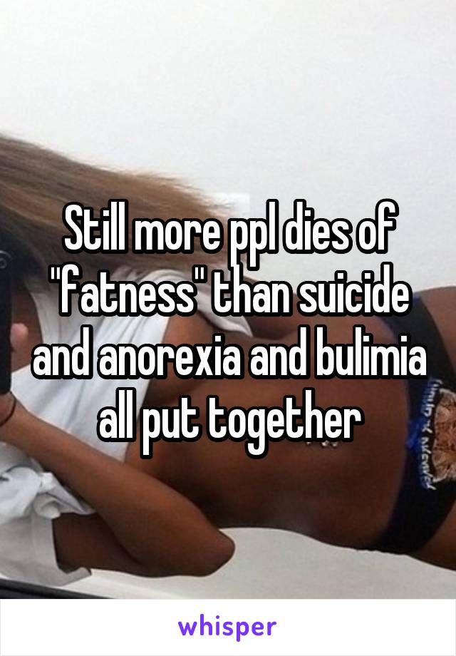 Still more ppl dies of "fatness" than suicide and anorexia and bulimia all put together