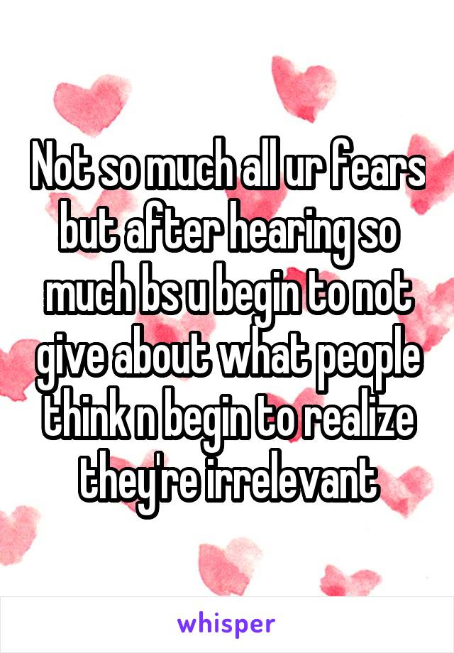 Not so much all ur fears but after hearing so much bs u begin to not give about what people think n begin to realize they're irrelevant