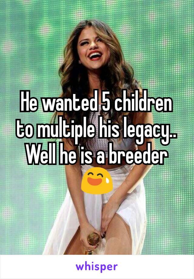He wanted 5 children to multiple his legacy.. Well he is a breeder 😅