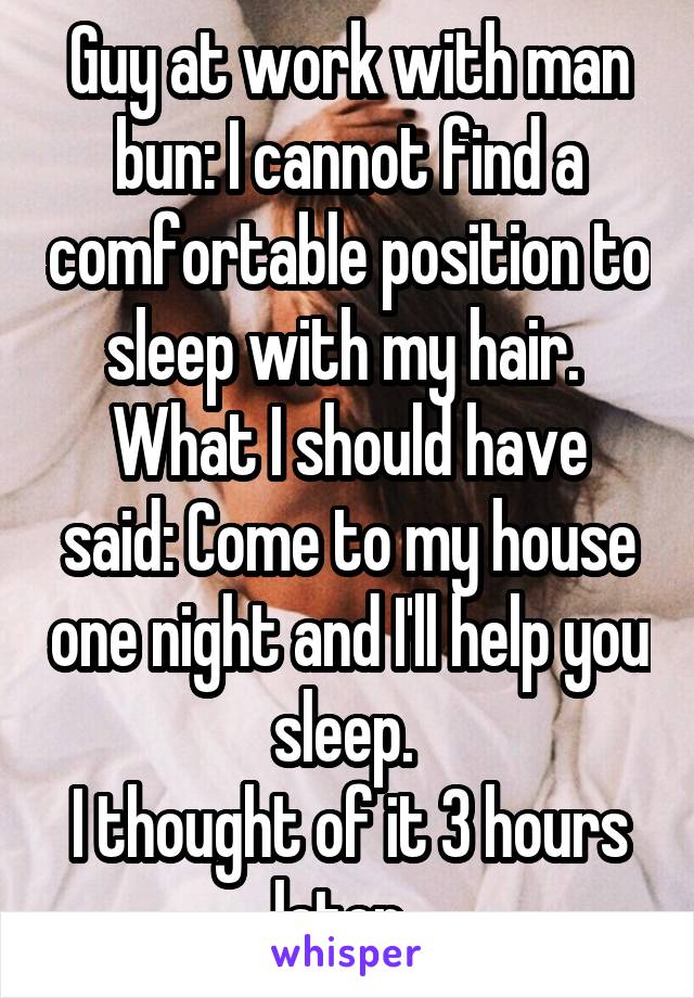 Guy at work with man bun: I cannot find a comfortable position to sleep with my hair. 
What I should have said: Come to my house one night and I'll help you sleep. 
I thought of it 3 hours later. 