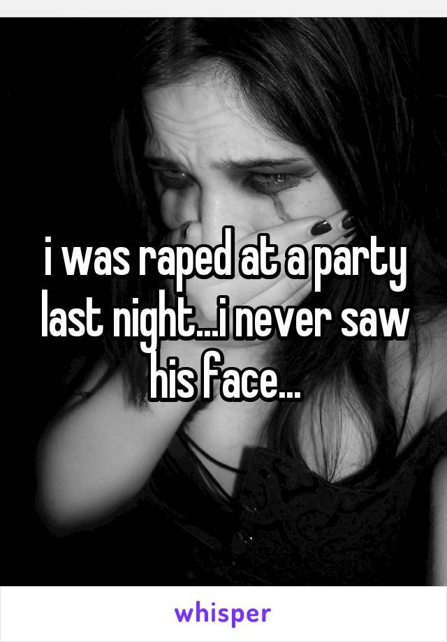 i was raped at a party last night...i never saw his face...
