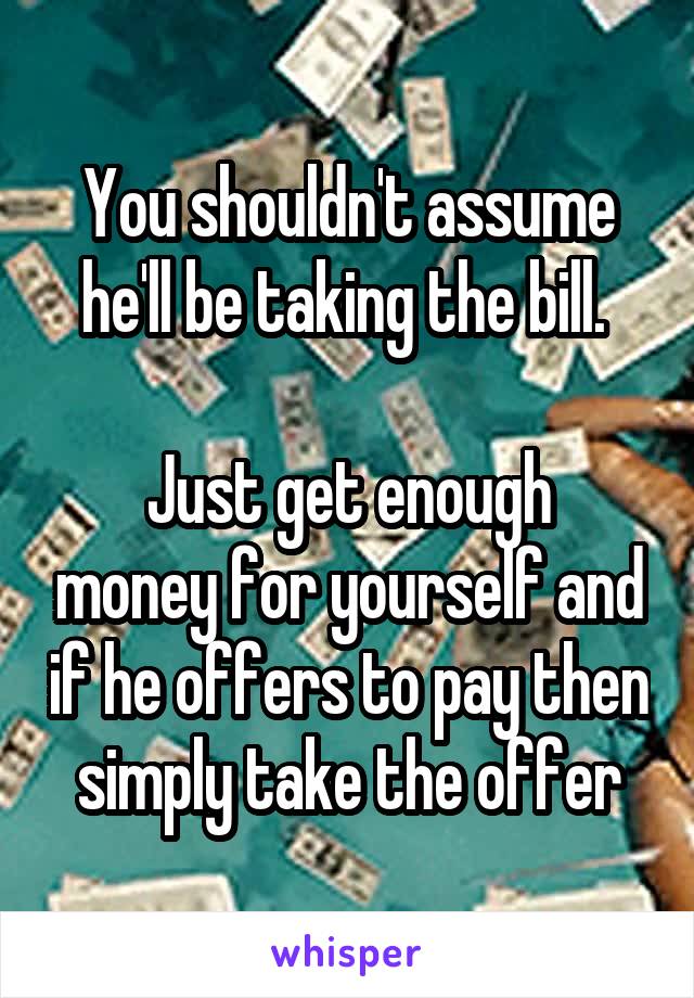 You shouldn't assume he'll be taking the bill. 

Just get enough money for yourself and if he offers to pay then simply take the offer