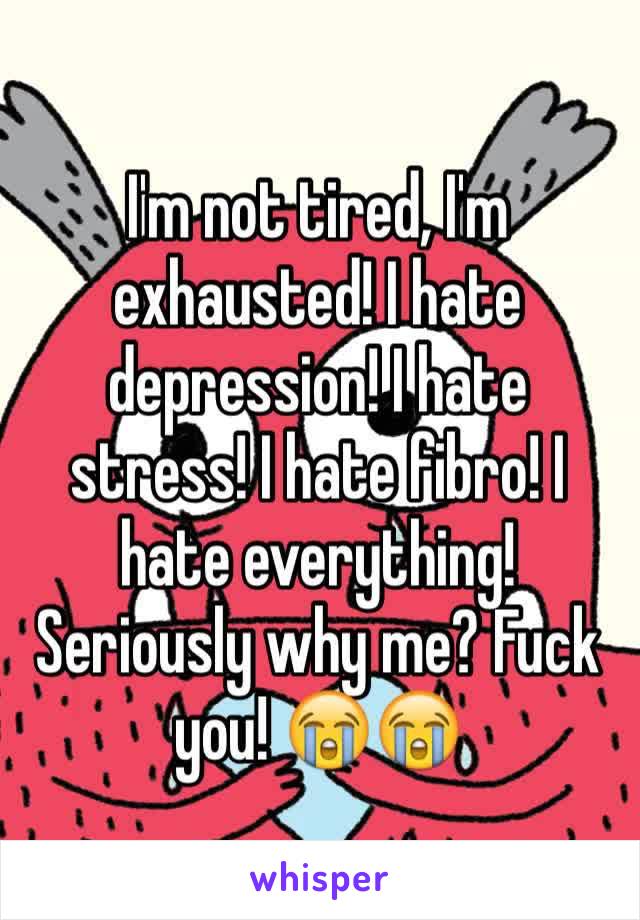 I'm not tired, I'm exhausted! I hate depression! I hate stress! I hate fibro! I hate everything! Seriously why me? Fuck you! 😭😭