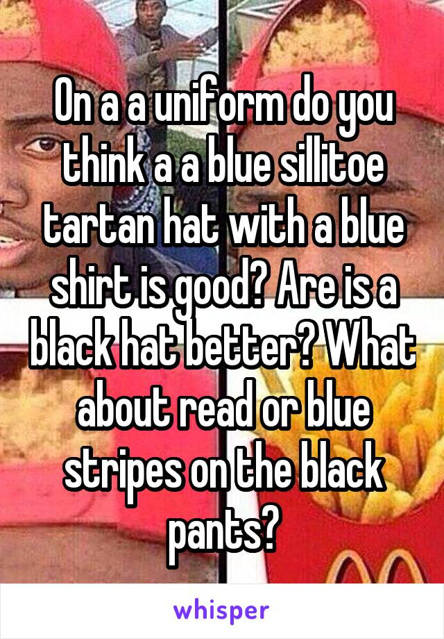 On a a uniform do you think a a blue sillitoe tartan hat with a blue shirt is good? Are is a black hat better? What about read or blue stripes on the black pants?