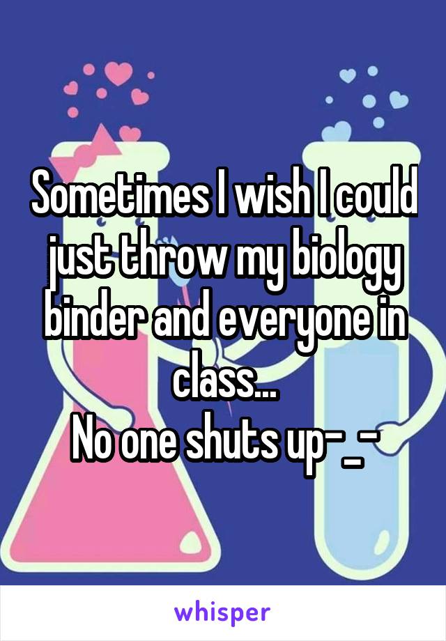 Sometimes I wish I could just throw my biology binder and everyone in class...
No one shuts up-_-