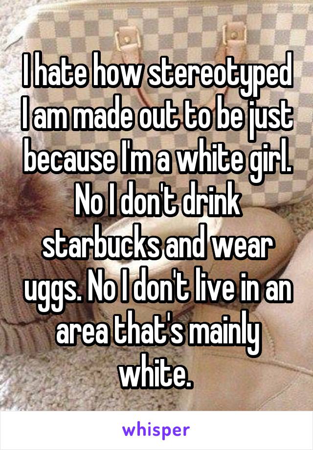 I hate how stereotyped I am made out to be just because I'm a white girl. No I don't drink starbucks and wear uggs. No I don't live in an area that's mainly white. 
