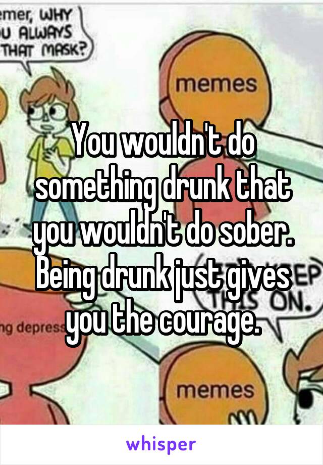 You wouldn't do something drunk that you wouldn't do sober.
Being drunk just gives you the courage.