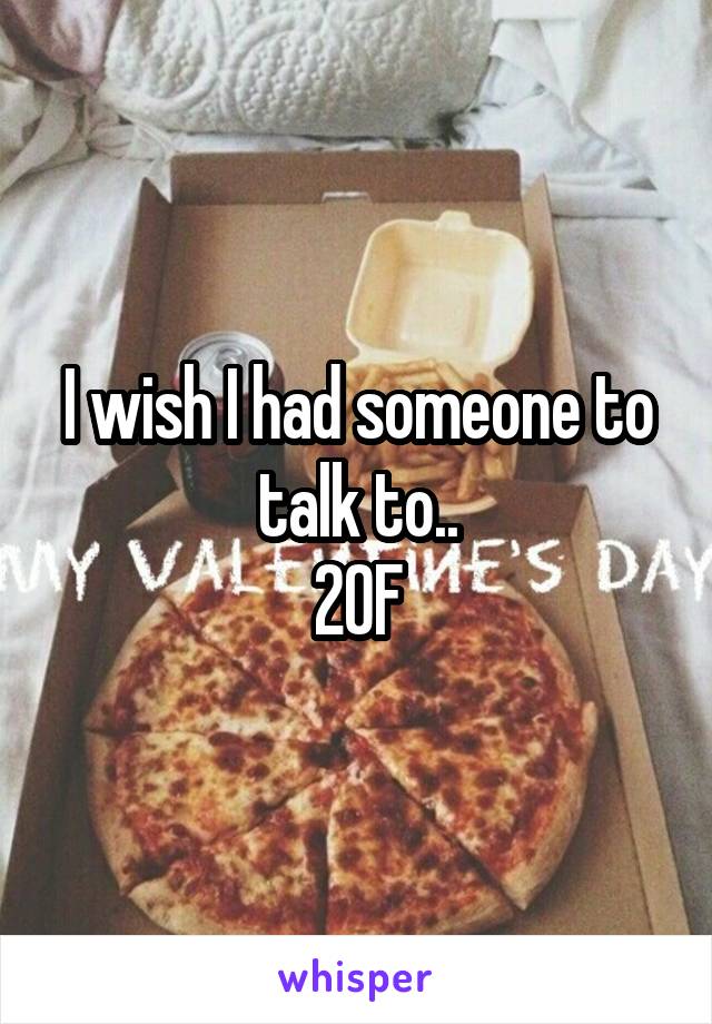 I wish I had someone to talk to..
20F