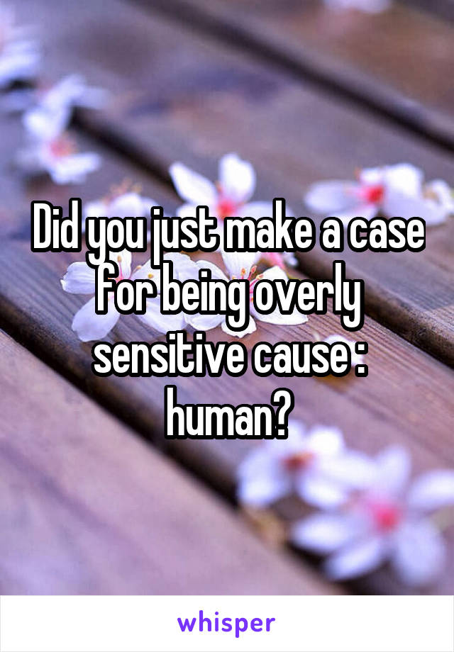 Did you just make a case for being overly sensitive cause : human?
