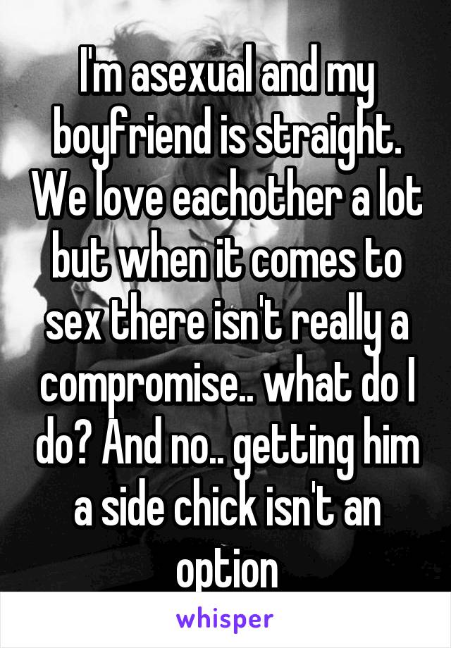 I'm asexual and my boyfriend is straight. We love eachother a lot but when it comes to sex there isn't really a compromise.. what do I do? And no.. getting him a side chick isn't an option