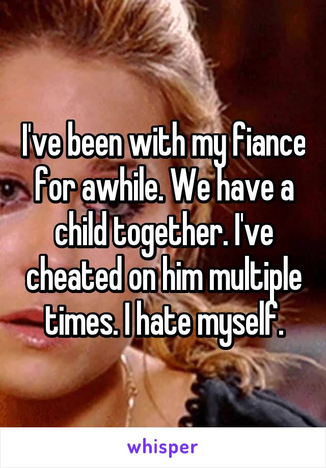 I've been with my fiance for awhile. We have a child together. I've cheated on him multiple times. I hate myself.