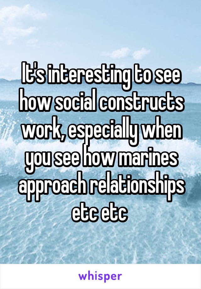 It's interesting to see how social constructs work, especially when you see how marines approach relationships etc etc 