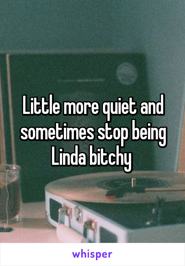 Little more quiet and sometimes stop being Linda bitchy 