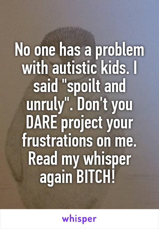 No one has a problem with autistic kids. I said "spoilt and unruly". Don't you DARE project your frustrations on me. Read my whisper again BITCH! 