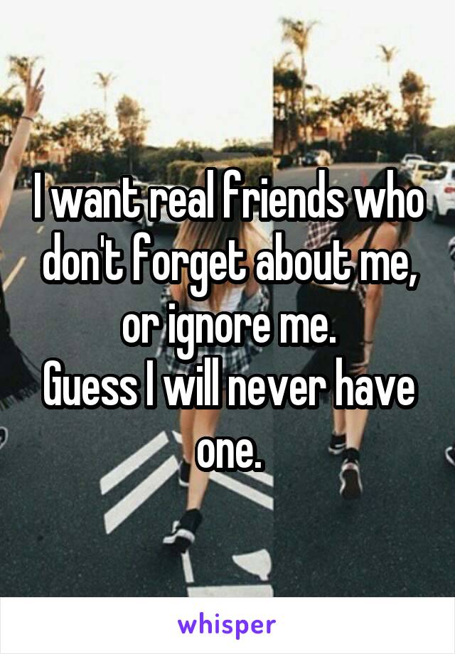 I want real friends who don't forget about me, or ignore me.
Guess I will never have one.