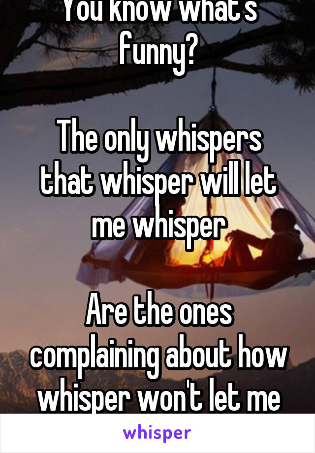 You know what's funny?

The only whispers that whisper will let me whisper

Are the ones complaining about how whisper won't let me whisper anything.