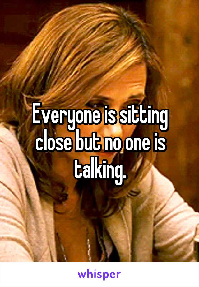 Everyone is sitting close but no one is talking.