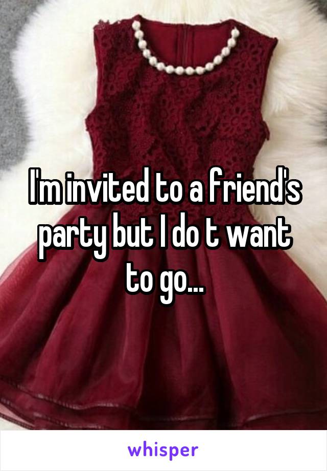 I'm invited to a friend's party but I do t want to go...