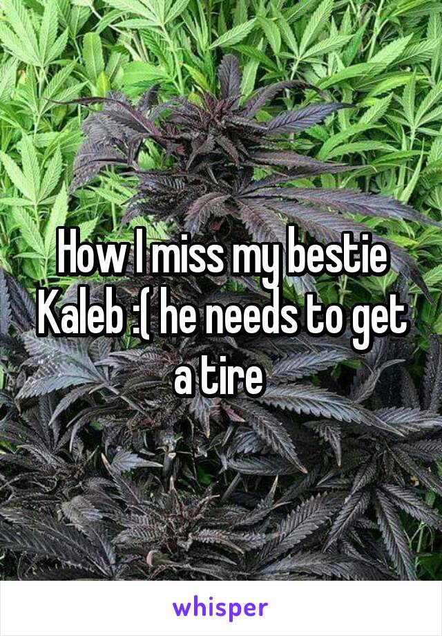 How I miss my bestie Kaleb :( he needs to get a tire 