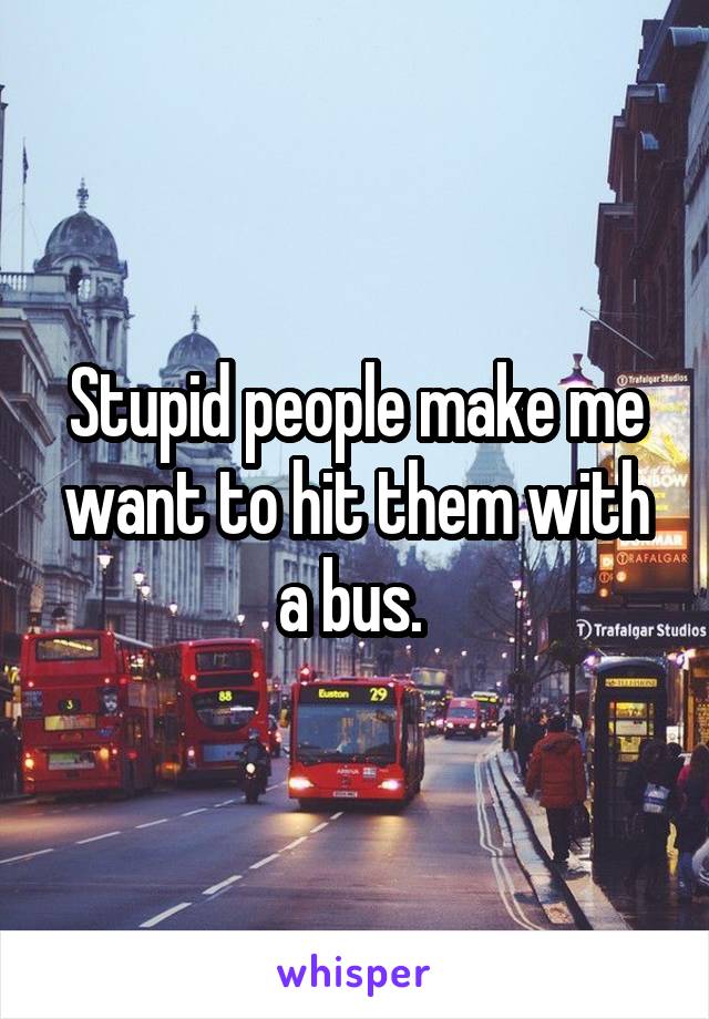 Stupid people make me want to hit them with a bus. 