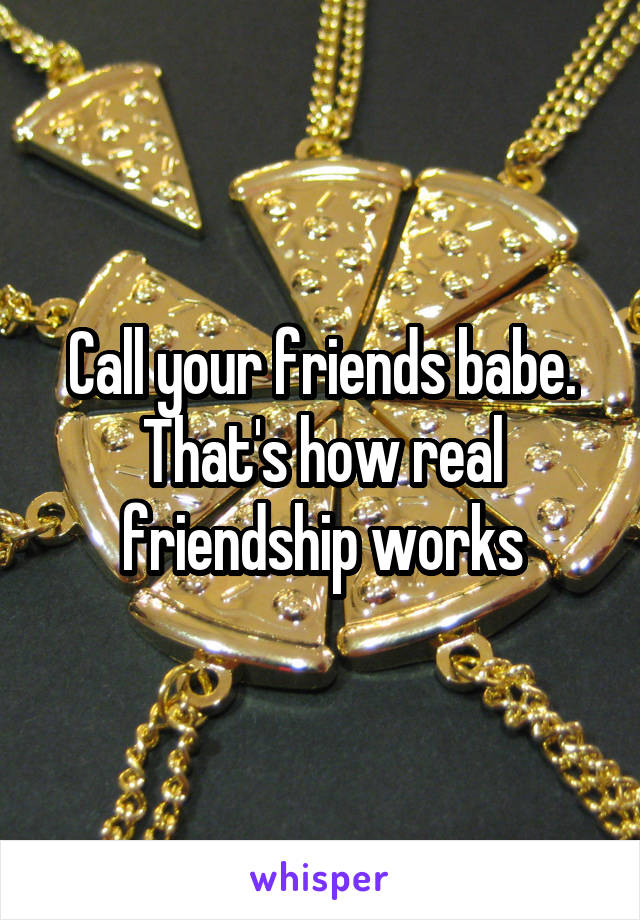 Call your friends babe. That's how real friendship works